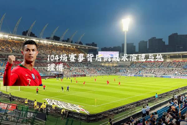104场赛事背后的战术演进与地理博弈