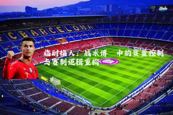 临时换人:战术博弈中的变量控制与赛制逻辑重构