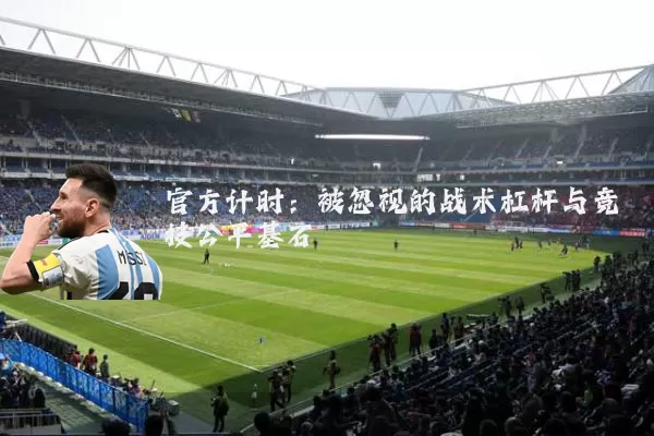 官方计时:被忽视的战术杠杆与竞技公平基石