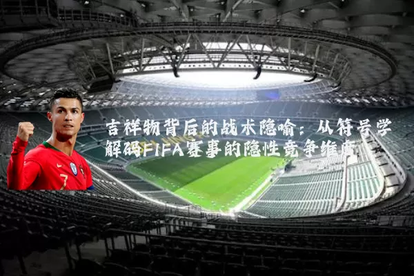 吉祥物背后的战术隐喻：从符号学解码FIFA赛事的隐性竞争维度